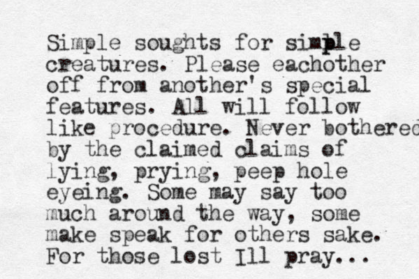 Simple soughts for siml p ple creatures. Please eachother off from another's special features. All will follow like procedure. Never bothered by the claimed claims of lying, prying, peep hole eyeing. Some may say too much around the way, some make speak for others sake. For those lost Ill pray... 