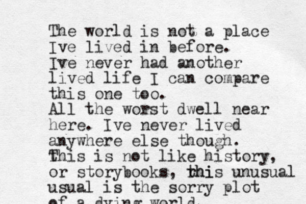 The world is not a place Ive lived in before. Ive never had another lived life I can compare this one too. All the worst dwell near here. Ive never lived anywhere else though. t This is not like history, or storybooks, rhi this unusual usual is the sorry plot of a dying world. 