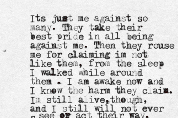 Its just me against so many. They take their best pride in all being against me. Then they rouse me for claiming im not like them, from the sleep I walked while around them . I am awake now and I know the harm they claim. Im still alive though , , and I still will not ever s see or act their way. 