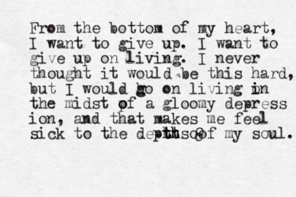 From the bottom of my heart, I want to give up. I want to give up on living. I never thought it would be this hard, but I would h g go on living o i in the midst p o of a gloomy depress ion, and that ma kes me feel sick to the dephts t t t th h o of my soul. o o