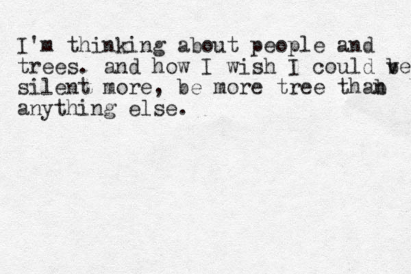 I'm thinking about people and trees. and how I wish I could ve b silent more, be more tree thab n anything else. 