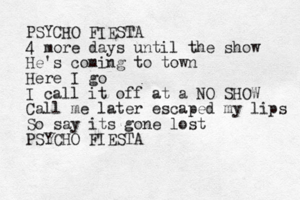 PSYCHO FIESTA 4 more days until the show He's coming to town Here I go I call it off at a NO SHOW Call me later escaped my lips So say its gone lost PSYCHO FIESTA