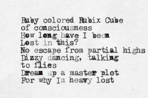 Ruby colored Rubix Cube of consciousness How long have I been Lost in this? No escape from partial highs Dizzy dancing, talking to flies Dream up a master plot For why Im heavy lost