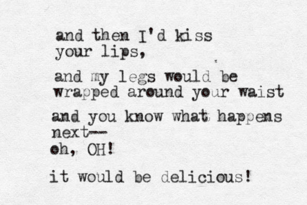 and then I'd kiss your lips, and my legs would be wrapped around your waist and you know what happens next-- oh, OH! it would be delicious! 
