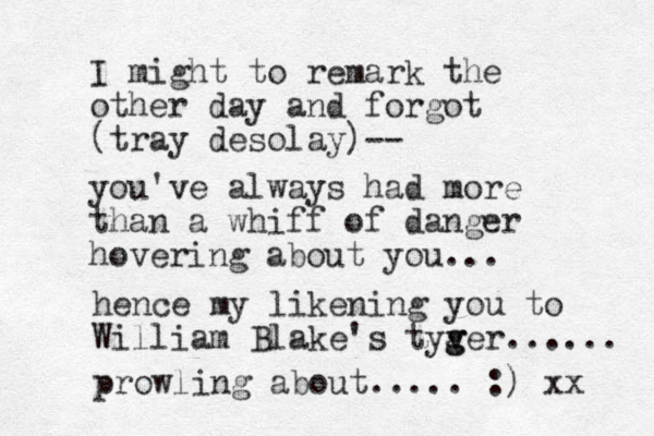 I might to remark the other day and forgot (tray desolay)-- you've always had more than a whiff of danger hovering about you... hence my likening you to William Blake's tyv g ger...... prowling about..... :) xx 