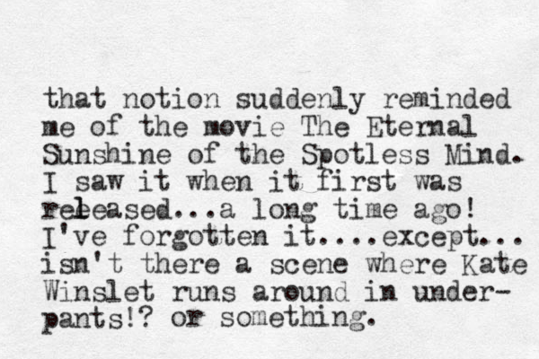 that notion suddenly reminded me of the movie The Eternal Sunshine of the Spotless Mind. I saw it when it first was ree l leased...a long time ago! I've forgotten it....except... isn't there a scene where Kate Winslet runs around in under- pants!? or something .