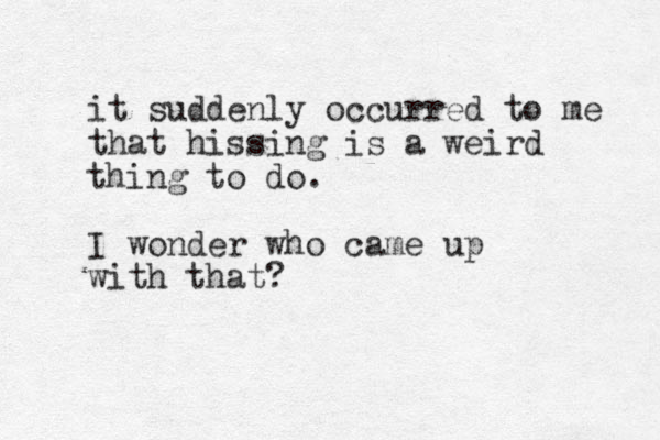 it suddenly occurred to me that hissing is a weird thing to do. I wonder who came up with that?