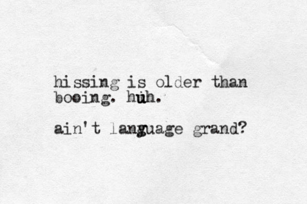 hissing is older than booing. hih u u uh. ain't lany g guage grand? 
