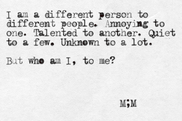 I am a different person to different people. Annoying to one. Talented to another. Quiet to a few. Unknown to a lot. But who am I, to me? M;M