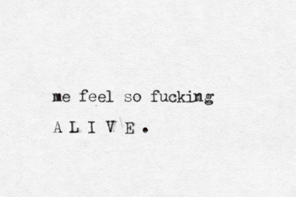 me feel so fucking A L I V E .