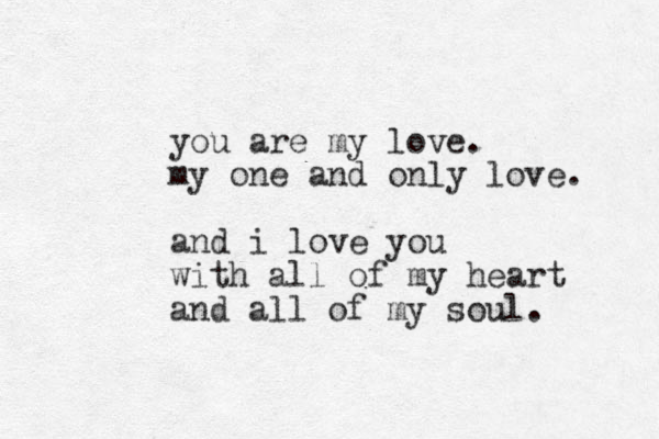 you are my love. my one and only love. and i love you with all of my heart and all of my soul.