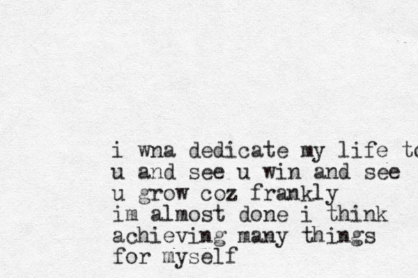 i wna dedicate my life to u and see u win and see u grow coz frankly im almost done i think achieving many things for myself