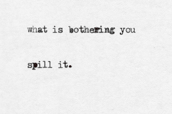 what is bothering you spill it.