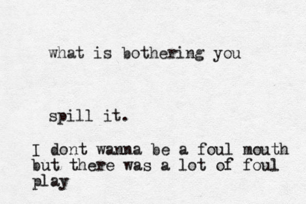 what is bothering you spill it. I dont wanna be a foul mouth but there was a lot of foul play
