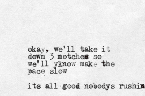 okay, we'll take it down 3 notches so we'll ylnow k make the pace slow its all good nobodys rushin 
