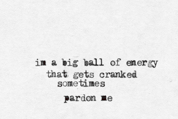 im a big ball ll of energy e that gets cranked sometimes pardon me