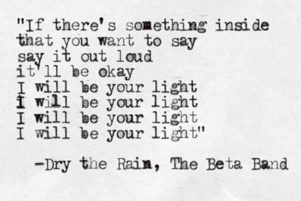 "If there's something inside that you want to say say it out loud it'll be okay I will be your light i will be your light I I will be your light I will be your light" -Dry the Rain, The Beta Band 