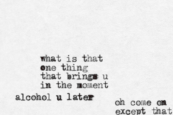 what is that one thing that brings u in the moment alcohol u later oh come on except that 