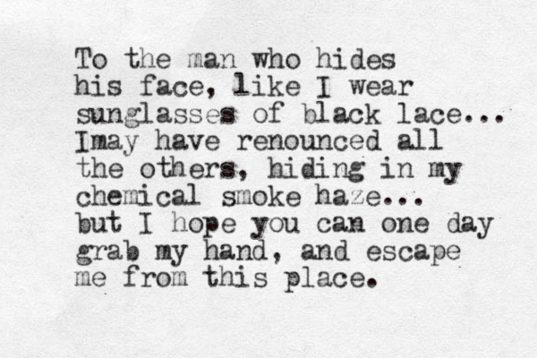 To the man who hides his face, like I wear sunglasses of black lace... Imay have renounced all the others, hiding in my chemical smoke haze... but I hope you can one day grab my hand, and escape me from this place.