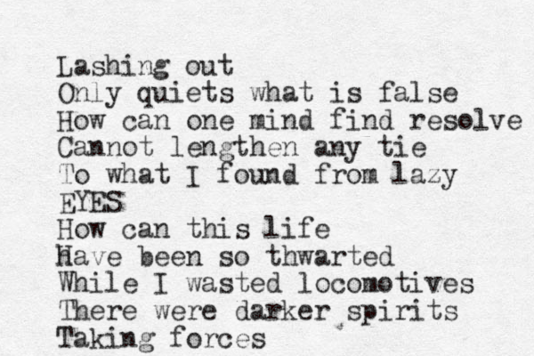 Lashing out Only quiets what is false How can one mind find resolve Cannot lengthen any tie To what I found from lazy EYES How can this life h Have been so thwarted While I wasted locomotives There were darker spirits Taking forces