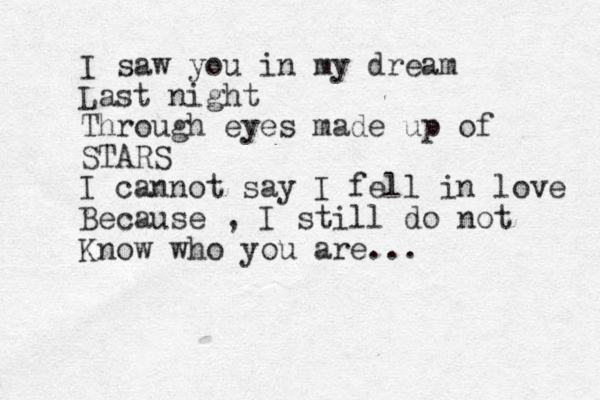I saw you in my dream Last night Through eyes made up of STARS I cannot say I fell in love Because , I still do not Know who you are...