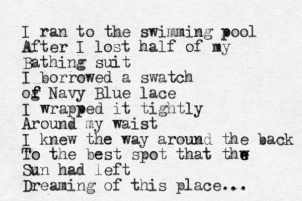 I ran to the swimming pool After I lost half of my Bathing suit I borrowed a swatch og f f Navy Blue lace I wrapped it tightly Around my waist I knew the way around the back To the best spot that thw e e Sun had left Dreaming of this place... 