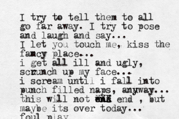 I try to tell them to all go far away. I try to pose and laugh and say... I let you touch me, kiss the fam ncy place... i get all ill and ugly, scu r runch up my face... i scream until i fall into punch filled naps, anu y yway... this will not wns enf d XXX end , but maybe its over today... foul play