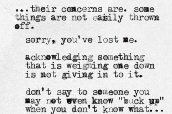 sorry , you've lost me. acknowledging something that is weighing one down is not giving in to it. don't say to someone you may not wven e e know "buck y u up" when you don't know what... ...their concerns are. some things are not eai s sily thrown off. 