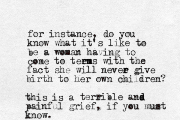 for instance, do you know what it's like to be a woman having to come to teens rm rm with the fact she will nevee r r give birth to her own children? this is a terrible ans d d painful grief, if you must know. 