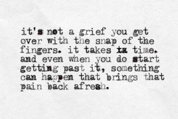 it's not a grief you get over with the snap of the fingers. it takes ta xx time. and even when you do start getting past it, something can happen that brings that pain back afreah. s 