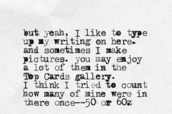 but yeah, I like to type up my writing on here. and sometimes I make pictures. you may enjoy a lot of them in the Top Cards gallery. I think I tried to count how many of mine were in there once--50 or 60z . 