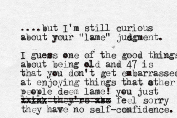 ....but I'm still curious about your "lame" jusg d d ment. I guess one of the good things about being old and 47 is that you don't get embarrassed at enjoying things that a other people deem lame! you just think they're abo xxx xxxxx == ========== ===== feel sorry they have no self-confidence. 