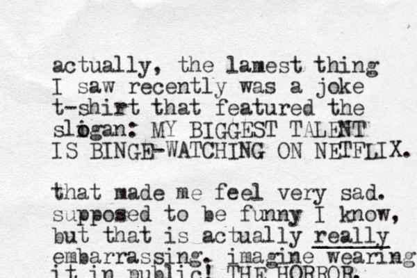 actually, the lamest thing I saw recently was a joke t-shirt that featured the sligan o o : MY BIGGEST TALENT IS BINGE-WATCHING ON NETFLIX. that made me feel very sad. supposed to be funny I know, but that is actually really ______ embarrassing. imagine wearing it in public! THE HORROR. 