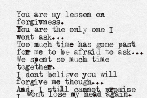 You are my lesson on forgivness. You are the only one I wont ask... Too much time has gone past for me to be afraid to ask... We spent so much time together. I dont believe you will forgive me though... And, I still cannot promise I wont lose my head again. 