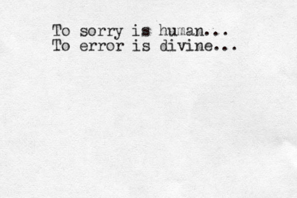 To sorry is human... To error is divine...