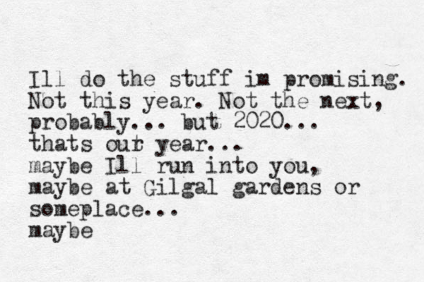 Ill do the stuff im promising. Not this year. Not the next, probably... but 2020... thats out r year... maybe Ill run into you, maybe at Gilgal gardens or someplace... maybe
