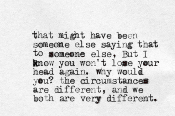 that might have been someone else saying that to s someone else, But I know k you won't lose your head again. why would you? the circumstances are different, and we both are very different. 