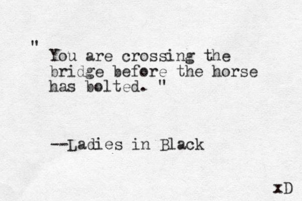 You are crossing the bridge before the horse has bolted. " " --Ladies in Black xD 