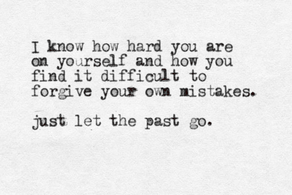 I know how hard you are on yourself and how you find it difficult to forgive your own mistakes. just let the past go.