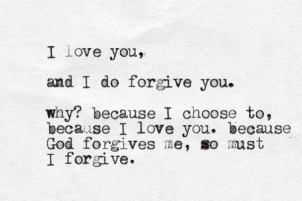 I love you, and I do forgive you. why? because I choose to, because I love you. because God forgives me, so must I forgive. 