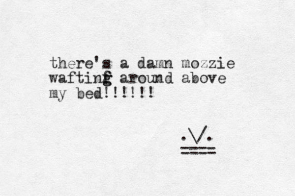 there's a damn mozzie waftinf f g g around above my bed!!!!!! .\/. === = 