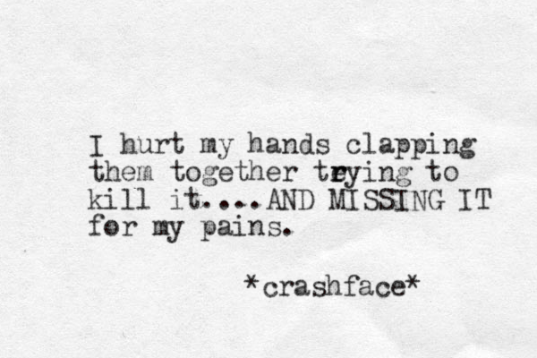 I hurt my hands clapping them together teying r r to kill it....AND MISSING IT for my pains. *crashface* 