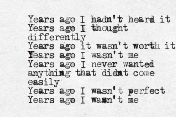 Years ago I hadn'r t heard it Years ago I thought differently Years ago it wasn't worth it Years ago I wasn't me Years ago I never wanted anything that didnt come easily Years ago I wasn't perfect Years ago I wasn't me