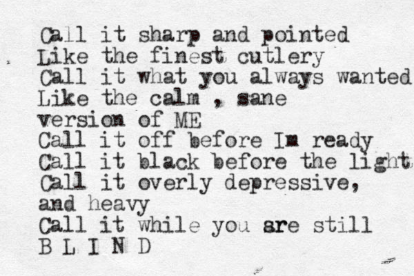 Call it sharp and pointed Like the finest cutlery Call it what you always wanted Like the calm , sane version of ME Call it off before Im ready Call it black before the light Call it overly depressive, and heavy Call it while you sr are still B L I N D