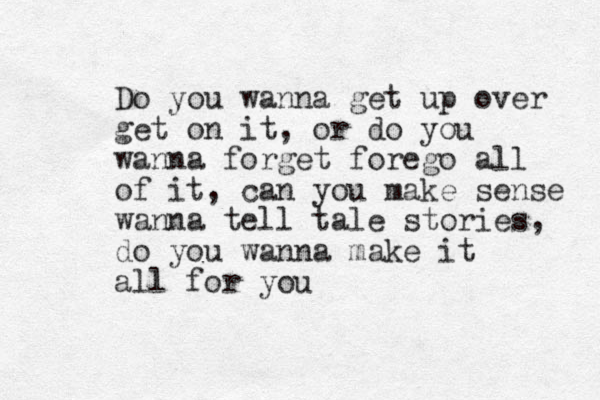 Do you wanna get up over get on it, or do you wanna forget forego all of it, can you make sense wanna tell tale stories, do you wanna make it all for you