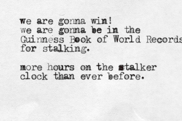 we are gonna win! we are gonna be in the Guinness Book of World Records for stalking. more hours on the stalker clock than ever before.