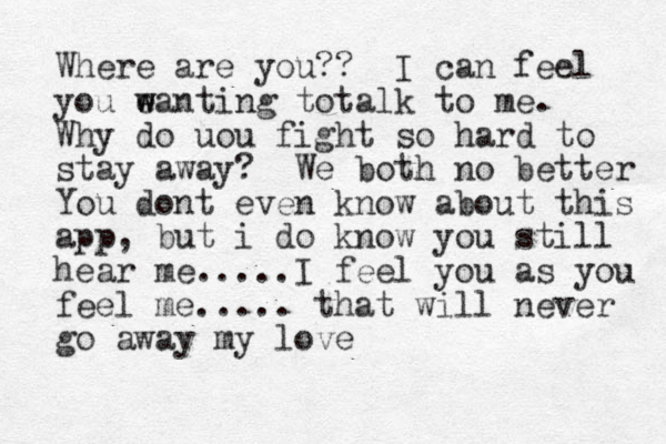Where are you?? I can feel you e w wanting totalk to me. Why do uou fight so hard to stay away? We both no better You dont even know about this app, but i do know you still hear me.....I feel you as you feel me..... that will never go away my love