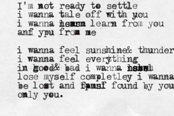 I'm not ready to settle i wanna tale off with uo y u i wanna lern arn nsmsm learn from you anf d ypu from me i wanna feel sunshine& thunder i wanna feel evert ything in hood g & bad i wanna losw e nslsl nsmem lose myself completley i wanna be lost and fpunf bamsl found by you only you.