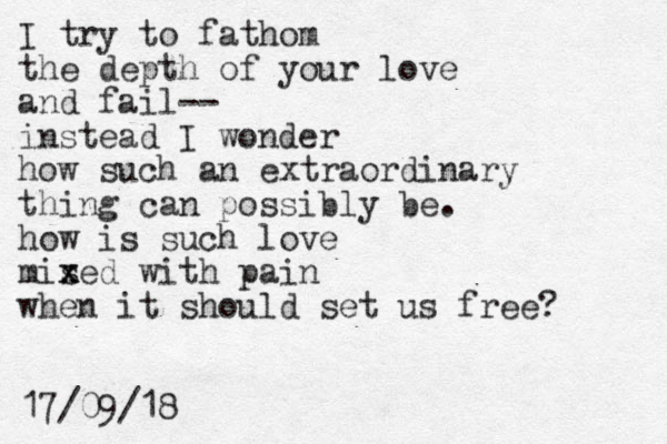 I try to fathom the depth of your love and fail-- instead I wonder how such an extraordinary thing can possibly be. how is such love mis x xed with pai n when it should set us free? 17/09/18