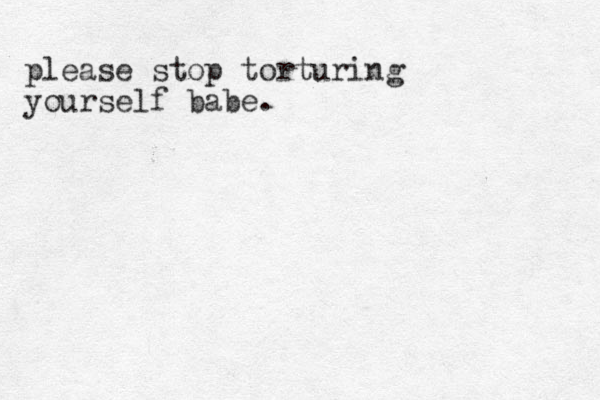 please stop torturing yourself babe.